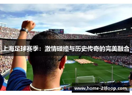 上海足球赛季：激情碰撞与历史传奇的完美融合