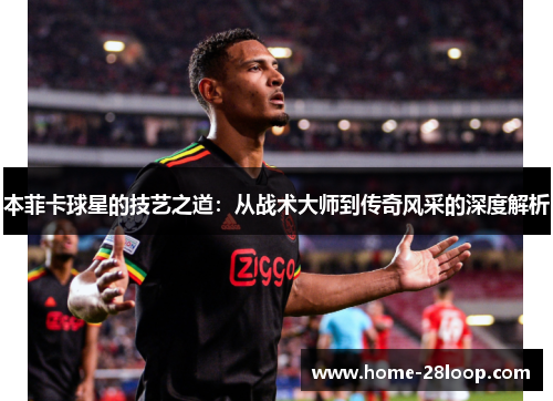 本菲卡球星的技艺之道：从战术大师到传奇风采的深度解析