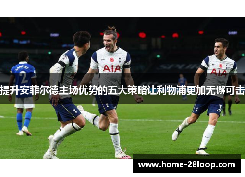 提升安菲尔德主场优势的五大策略让利物浦更加无懈可击