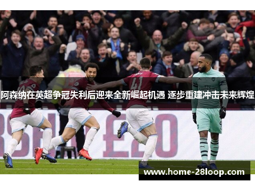 阿森纳在英超争冠失利后迎来全新崛起机遇 逐步重建冲击未来辉煌