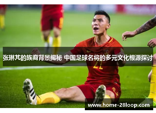 张琳芃的族裔背景揭秘 中国足球名将的多元文化根源探讨
